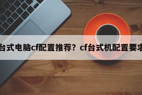 台式电脑cf配置推荐？cf台式机配置要求  第1张