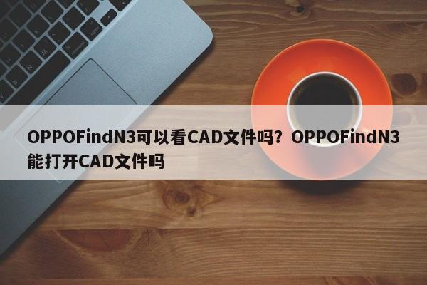 OPPOFindN3可以看CAD文件吗？OPPOFindN3能打开CAD文件吗