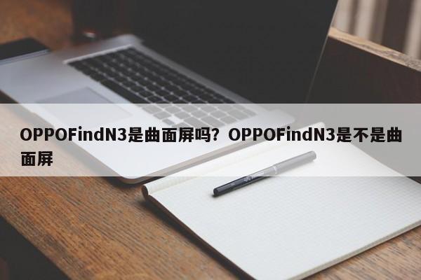 OPPOFindN3是曲面屏吗？OPPOFindN3是不是曲面屏  第1张