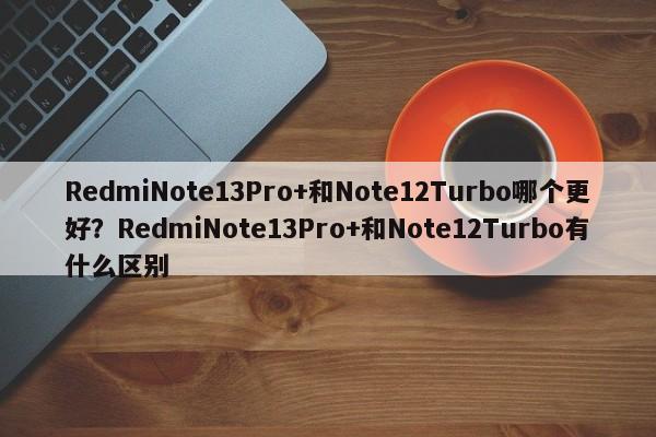 RedmiNote13Pro+和Note12Turbo哪个更好？RedmiNote13Pro+和Note12Turbo有什么区别