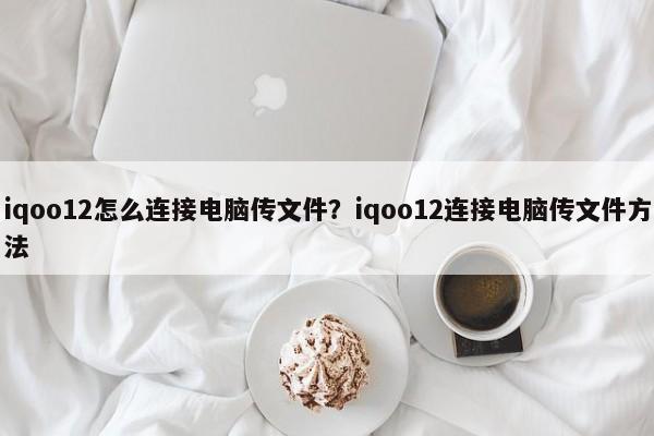 iqoo12怎么连接电脑传文件？iqoo12连接电脑传文件方法