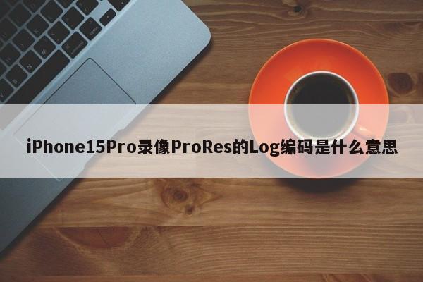 iPhone15Pro录像ProRes的Log编码是什么意思