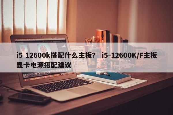 i5 12600k搭配什么主板？ i5-12600K/F主板显卡电源搭配建议