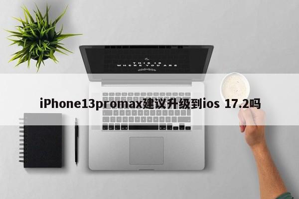 iPhone13promax建议升级到ios 17.2吗