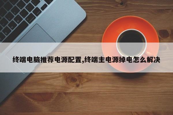 终端电脑推荐电源配置,终端主电源掉电怎么解决