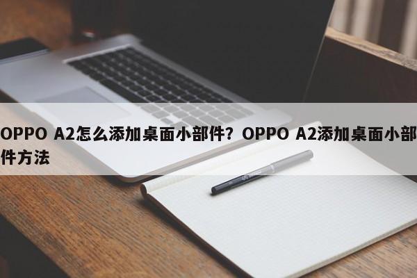 OPPO A2怎么添加桌面小部件？OPPO A2添加桌面小部件方法