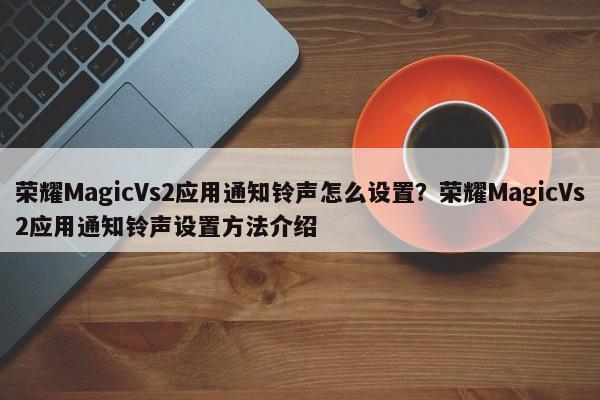 荣耀MagicVs2应用通知铃声怎么设置？荣耀MagicVs2应用通知铃声设置方法介绍