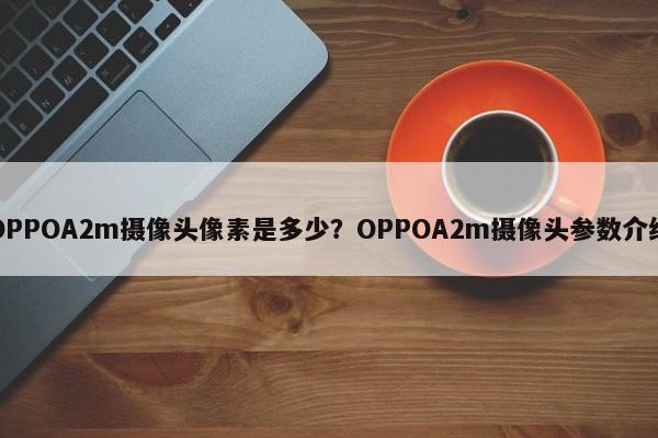 OPPOA2m摄像头像素是多少？OPPOA2m摄像头参数介绍
