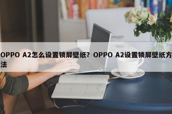 OPPO A2怎么设置锁屏壁纸？OPPO A2设置锁屏壁纸方法