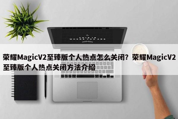 荣耀MagicV2至臻版个人热点怎么关闭？荣耀MagicV2至臻版个人热点关闭方法介绍