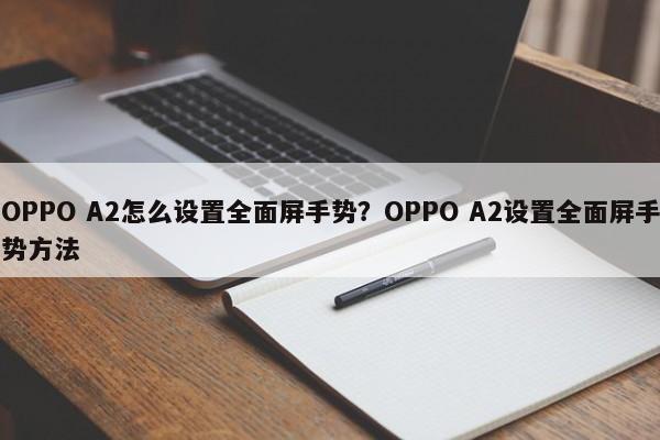 OPPO A2怎么设置全面屏手势？OPPO A2设置全面屏手势方法