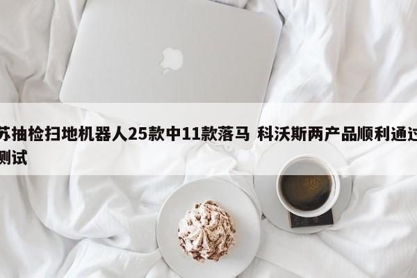 江苏抽检扫地机器人25款中11款落马 科沃斯两产品顺利通过严格测试  第1张